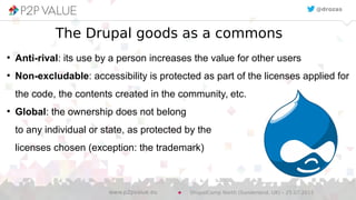 The Drupal goods as a commons
●
Anti-rival: its use by a person increases the value for other users
●
Non-excludable: accessibility is protected as part of the licenses applied for
the code, the contents created in the community, etc.
●
Global: the ownership does not belong
to any individual or state, as protected by the
licenses chosen (exception: the trademark)
@drozas
DrupalCamp North (Sunderland, UK) – 25.07.2015www.p2pvalue.eu
 