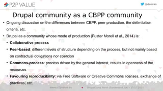 Drupal community as a CBPP community
●
Ongoing discussion on the differences between CBPP, peer production, the delimitation
criteria, etc.
●
Drupal as a community whose mode of production (Fuster Morell et al., 2014) is:
●
Collaborative process
●
Peer-based: different levels of structure depending on the process, but not mainly based
on contractual obligations nor coercion
●
Commons-process: process driven by the general interest, results in openness of the
resources
●
Favouring reproducibility: via Free Software or Creative Commons licenses, exchange of
practices, etc.
@drozas
DrupalCamp North (Sunderland, UK) – 25.07.2015www.p2pvalue.eu
 