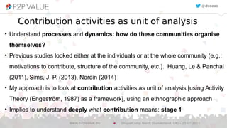 Contribution activities as unit of analysis
●
Understand processes and dynamics: how do these communities organise
themselves?
●
Previous studies looked either at the individuals or at the whole community (e.g.:
motivations to contribute, structure of the community, etc.). Huang, Le & Panchal
(2011), Sims, J. P. (2013), Nordin (2014)
●
My approach is to look at contribution activities as unit of analysis [using Activity
Theory (Engeström, 1987) as a framework], using an ethnographic approach
●
Implies to understand deeply what contribution means: stage 1
@drozas@drozas
DrupalCamp North (Sunderland, UK) – 25.07.2015www.p2pvalue.eu
 