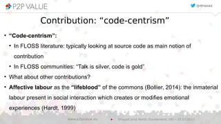 Contribution: “code-centrism”
●
“Code-centrism”:
●
In FLOSS literature: typically looking at source code as main notion of
contribution
●
In FLOSS communities: “Talk is silver, code is gold”
●
What about other contributions?
●
Affective labour as the “lifeblood” of the commons (Bollier, 2014): the inmaterial
labour present in social interaction which creates or modifies emotional
experiences (Hardt, 1999)
@drozas
DrupalCamp North (Sunderland, UK) – 25.07.2015www.p2pvalue.eu
 