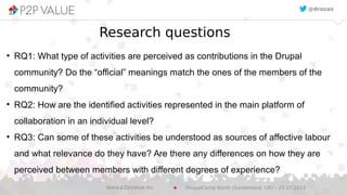 Research questions
●
RQ1: What type of activities are perceived as contributions in the Drupal
community? Do the “official” meanings match the ones of the members of the
community?
●
RQ2: How are the identified activities represented in the main platform of
collaboration in an individual level?
●
RQ3: Can some of these activities be understood as sources of affective labour
and what relevance do they have? Are there any differences on how they are
perceived between members with different degrees of experience?
@drozas
DrupalCamp North (Sunderland, UK) – 25.07.2015www.p2pvalue.eu
 