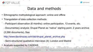 Data and methods
●
Ethnographic methodological approach: online and offline
●
Triangulation of data collection methods:
- Participant observation (6 months): online participation, 13 events, etc.
- Documentary analysis: Drupal Planet as “native” starting point. 2 years archive
(3,266 documents). See
http://www.davidrozas.com/lab/drupal_planet_archive.php
- Semi-structured qualitative interviews (4): London and Madrid
●
Analysis supported by CAQDAS
@drozas
DrupalCamp North (Sunderland, UK) – 25.07.2015www.p2pvalue.eu
 