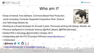 Who am I?
● Areas of interest: Free Software, Commons-Based Peer Production,
social computing, Computer Supported Cooperative Work, Science
and Technology Studies etc.
● Working as a Drupal developer for the past 5 years. Previously working with Django, Moodle, etc.
● Previous background in Computer Science (@URJC [Spain], @NTNU [Norway])
● Started PhD in Sociology @UniS [UK] in October 2013
● Collaborating with the FP7 EU project P2Pvalue (www.p2pvalue.eu)
● +info|contact:
● @drozas
● www.davidrozas.com || drozas@surrey.ac.uk
DrupalCamp North (Sunderland, UK) – 25.07.2015www.p2pvalue.eu
@drozas
[...]
 