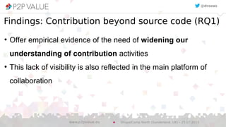 ●
Offer empirical evidence of the need of widening our
understanding of contribution activities
●
This lack of visibility is also reflected in the main platform of
collaboration
@drozas
Findings: Contribution beyond source code (RQ1)
DrupalCamp North (Sunderland, UK) – 25.07.2015www.p2pvalue.eu
 