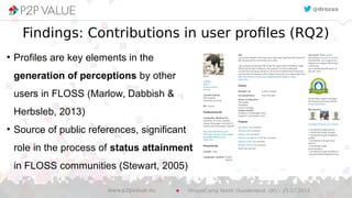 Findings: Contributions in user profiles (RQ2)
●
Profiles are key elements in the
generation of perceptions by other
users in FLOSS (Marlow, Dabbish &
Herbsleb, 2013)
●
Source of public references, significant
role in the process of status attainment
in FLOSS communities (Stewart, 2005)
@drozas
DrupalCamp North (Sunderland, UK) – 25.07.2015www.p2pvalue.eu
 