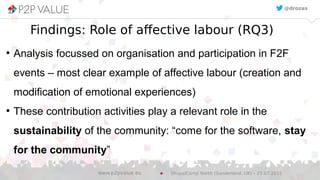 Findings: Role of affective labour (RQ3)
●
Analysis focussed on organisation and participation in F2F
events – most clear example of affective labour (creation and
modification of emotional experiences)
●
These contribution activities play a relevant role in the
sustainability of the community: “come for the software, stay
for the community”
@drozas
DrupalCamp North (Sunderland, UK) – 25.07.2015www.p2pvalue.eu
 