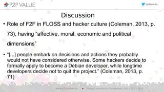Discussion
●
Role of F2F in FLOSS and hacker culture (Coleman, 2013, p.
73), having “affective, moral, economic and political
dimensions”
DrupalCamp North (Sunderland, UK) – 25.07.2015www.p2pvalue.eu
@drozas
● “[...] people embark on decisions and actions they probably
would not have considered otherwise. Some hackers decide to
formally apply to become a Debian developer, while longtime
developers decide not to quit the project.” (Coleman, 2013, p.
71)
 