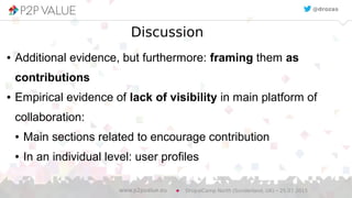 Discussion
● Additional evidence, but furthermore: framing them as
contributions
● Empirical evidence of lack of visibility in main platform of
collaboration:
● Main sections related to encourage contribution
● In an individual level: user profiles
DrupalCamp North (Sunderland, UK) – 25.07.2015www.p2pvalue.eu
@drozas
 
