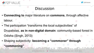 Discussion
● Connecting to major literature on commons, through affective
labour.
● The participation “transforms the local subjectivities” of
Drupalistas, as in non-digital domain: community-based forest in
Odisha (Singh, 2013)
● Shaping subjectivity: becoming a “commoner” through
“commoning”
DrupalCamp North (Sunderland, UK) – 25.07.2015www.p2pvalue.eu
@drozas
 