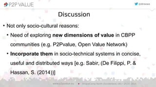 Discussion
●
Not only socio-cultural reasons:
●
Need of exploring new dimensions of value in CBPP
communities (e.g. P2Pvalue, Open Value Network)
●
Incorporate them in socio-technical systems in concise,
useful and distributed ways [e.g. Sabir, (De Filippi, P. &
Hassan, S. (2014))]
DrupalCamp North (Sunderland, UK) – 25.07.2015www.p2pvalue.eu
@drozas
 