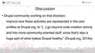 Discussion
●
Drupal community working on that direction:
improve how these activities are represented in the user
profiles at Drupal.org, to “[...] go beyond code creation activity
and into more community-oriented stuff, since that’s also a
huge part of what makes Drupal healthy.” (Drupal.org, 2014a)
DrupalCamp North (Sunderland, UK) – 25.07.2015www.p2pvalue.eu
@drozas
 