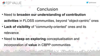 Conclusion
●
Need to broaden our understanding of contribution
activities in FLOSS communities, beyond “object-centric” ones
●
Lack of visibility of “community-oriented” ones and its
relevance
●
Need to keep on exploring conceptualisation and
incorporation of value in CBPP communities
@drozas
DrupalCamp North (Sunderland, UK) – 25.07.2015www.p2pvalue.eu
 