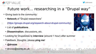 Future work... researching in a “Drupal way”
●
Giving back to the community:
●
Network of “Drupal researchers”
(https://groups.drupal.org/research-about-drupal-community)
●
List of publications
●
Dissemination, discussions, etc.
●
Looking for Drupalistas to interview (around 1 hour) after summer
●
Feedback, thoughts, please ping me!
●
@drozas
●
drozas@surrey.ac.uk
DrupalCamp North (Sunderland, UK) – 25.07.2015www.p2pvalue.eu
@drozas
 