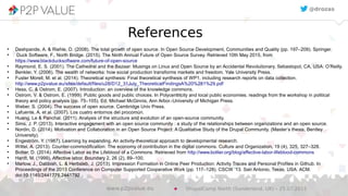 References
●
Deshpande, A. & Riehle, D. (2008). The total growth of open source. In Open Source Development, Communities and Quality (pp. 197–209). Springer.
●
Duck Software, F., North Bridge. (2015). The Ninth Annual Future of Open Source Survey. Retrieved 10th May 2015, from
https://www.blackducksoftware.com/future-of-open-source
●
Raymond, E. S. (2001). The Cathedral and the Bazaar: Musings on Linux and Open Source by an Accidental Revolutionary. Sebastopol, CA, USA: O’Reilly.
●
Benkler, Y. (2006). The wealth of networks: how social production transforms markets and freedom. Yale University Press.
●
Fuster Morell, M. et al. (2014). Theoretical synthesis: Final theoretical synthesis of WP1, including research reports on data collection.
http://www.p2pvalue.eu/sites/default/files/u28/D12_31July_TheoreticalFindingsA%20%281%29.pdf
●
Hess, C. & Ostrom, E. (2007). Introduction: an overview of the knowledge commons.
●
Ostrom, V. & Ostrom, E. (1999). Public goods and public choices. In Polycentricity and local public economies. readings from the workshop in political
theory and policy analysis (pp. 75–105). Ed. Michael McGinnis, Ann Arbor.-University of Michigan Press.
●
Weber, S. (2004). The success of open source. Cambridge Univ Press.
●
Lafuente, A. et al. (2007). Los cuatro entornos del procomún.
●
Huang, Le & Panchal. (2011). Analysis of the structure and evolution of an open-source community.
●
Sims, J. P. (2013). Interactive engagement with an open source community : a study of the relationships between organizations and an open source.
●
Nordin, D. (2014). Motivation and Collaboration in an Open Source Project: A Qualitative Study of the Drupal Community. (Master’s thesis, Bentley
University).
●
Engeström, Y. (1987). Learning by expanding. An activity-theoretical approach to developmental research.
●
Wittel, A. (2013). Counter-commodification: The economy of contribution in the digital commons. Culture and Organization, 19 (4), 325, 327–328.
●
Bollier, D. (2014). Affective Labor as the Lifeblood of a Commons. Retrieved from http://www.bollier.org/blog/affective-labor-lifeblood-commons
●
Hardt, M. (1999). Affective labor. Boundary 2, 26 (2), 89–100.
●
Marlow, J., Dabbish, L. & Herbsleb, J. (2013). Impression Formation in Online Peer Production: Activity Traces and Personal Profiles in Github. In
Proceedings of the 2013 Conference on Computer Supported Cooperative Work (pp. 117–128). CSCW ’13. San Antonio, Texas, USA: ACM.
doi:10.1145/2441776.2441792
@drozas
DrupalCamp North (Sunderland, UK) – 25.07.2015www.p2pvalue.eu
 