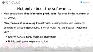 Not only about the software...
●
New possibilities of collaborative production, fostered by the invention of
the WWW
●
New models of producing the software, in comparison with traditional
software engineering practices; “the cathedral” vs “the bazaar” (Raymond,
2001):
●
Source code publicly available at any time
●
Public testing and experimentation
DrupalCamp North (Sunderland, UK) – 25.07.2015www.p2pvalue.eu
@drozas
 