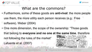 What are the commons?
● Furthermore, some of these goods are anti-rival: the more people
use them, the more utility each person receives (e.g.: Free
software). Weber (2004)
● One more dimension, the scope of the ownership: “Those goods
that belong to everyone and no one at the same time, therefore
not following the rules of the market”
Lafuente et al. (2007)
@drozas
DrupalCamp North (Sunderland, UK) – 25.07.2015www.p2pvalue.eu
 