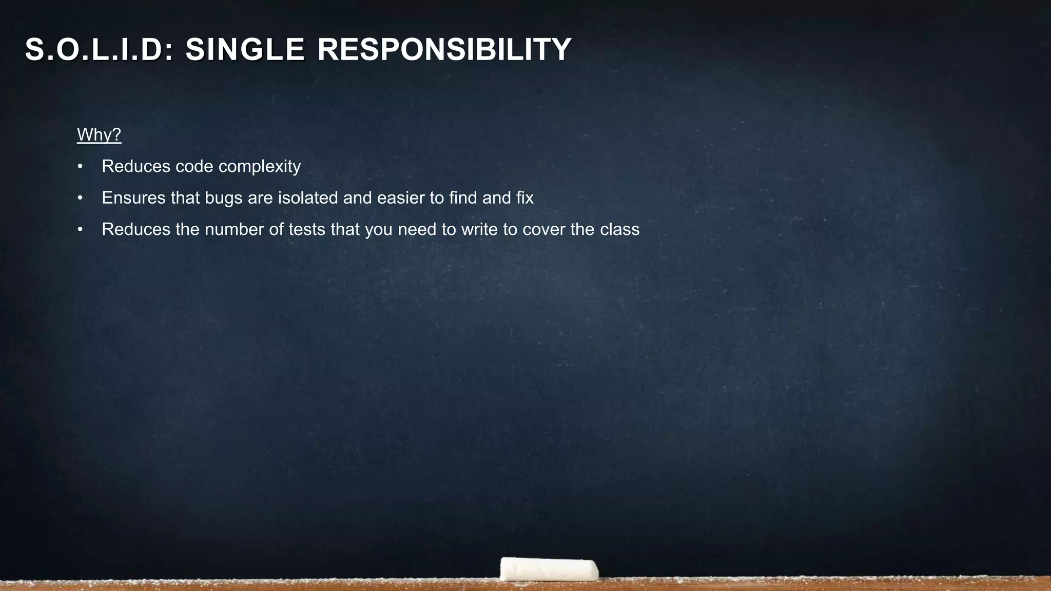 Why?
• Reduces code complexity
• Ensures that bugs are isolated and easier to find and fix
• Reduces the number of tests that you need to write to cover the class
S.O.L.I.D: SINGLE RESPONSIBILITY
 