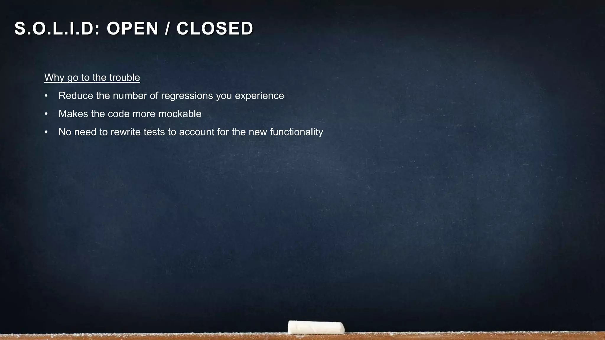 Why go to the trouble
• Reduce the number of regressions you experience
• Makes the code more mockable
• No need to rewrite tests to account for the new functionality
S.O.L.I.D: OPEN / CLOSED
 