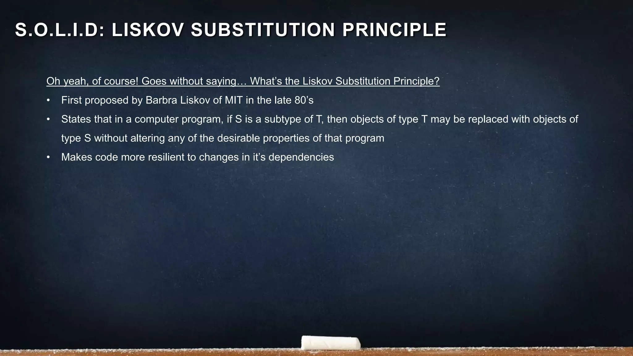 Oh yeah, of course! Goes without saying… What’s the Liskov Substitution Principle?
• First proposed by Barbra Liskov of MIT in the late 80’s
• States that in a computer program, if S is a subtype of T, then objects of type T may be replaced with objects of
type S without altering any of the desirable properties of that program
• Makes code more resilient to changes in it’s dependencies
S.O.L.I.D: LISKOV SUBSTITUTION PRINCIPLE
 