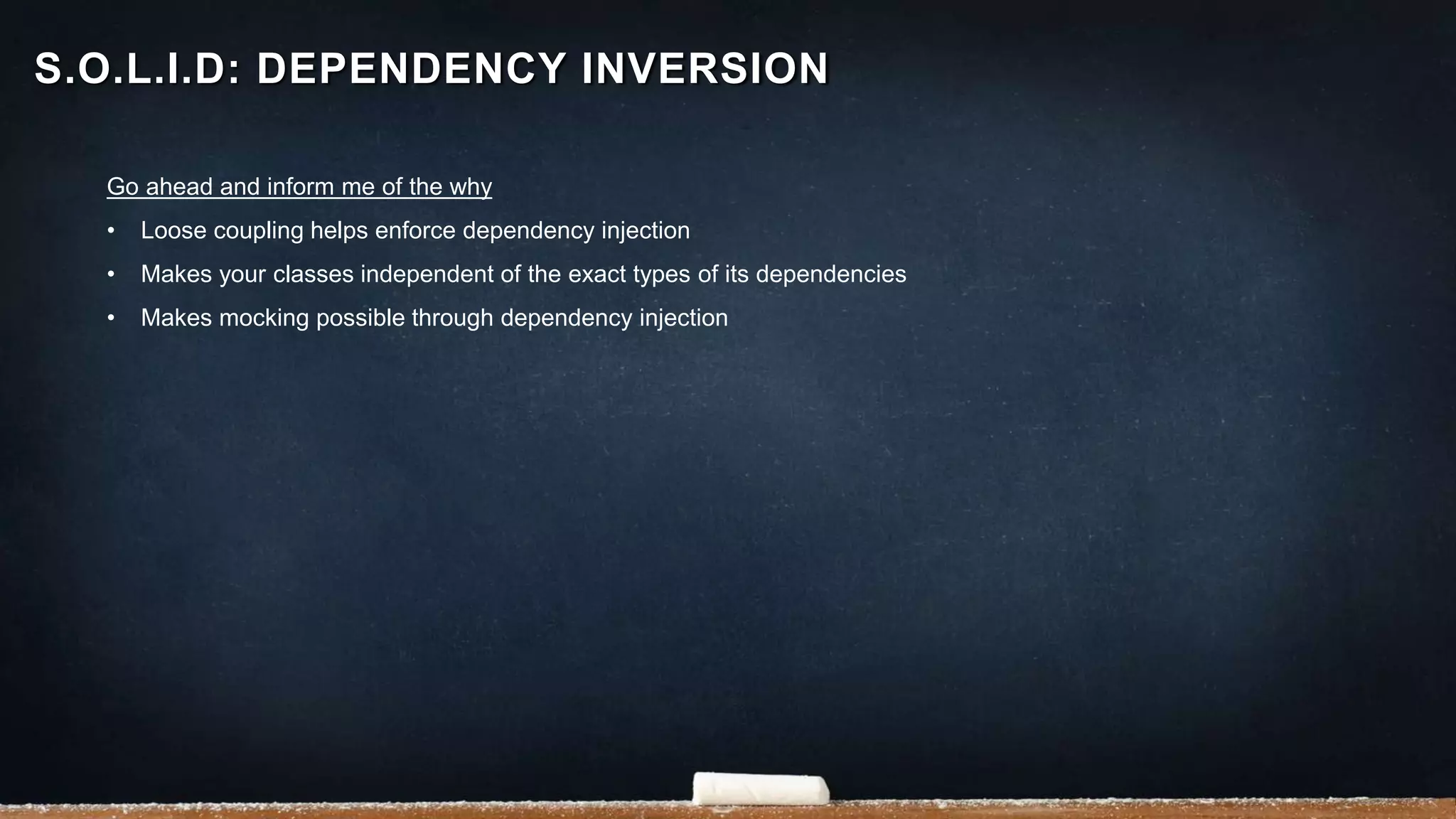 Go ahead and inform me of the why
• Loose coupling helps enforce dependency injection
• Makes your classes independent of the exact types of its dependencies
• Makes mocking possible through dependency injection
S.O.L.I.D: DEPENDENCY INVERSION
 