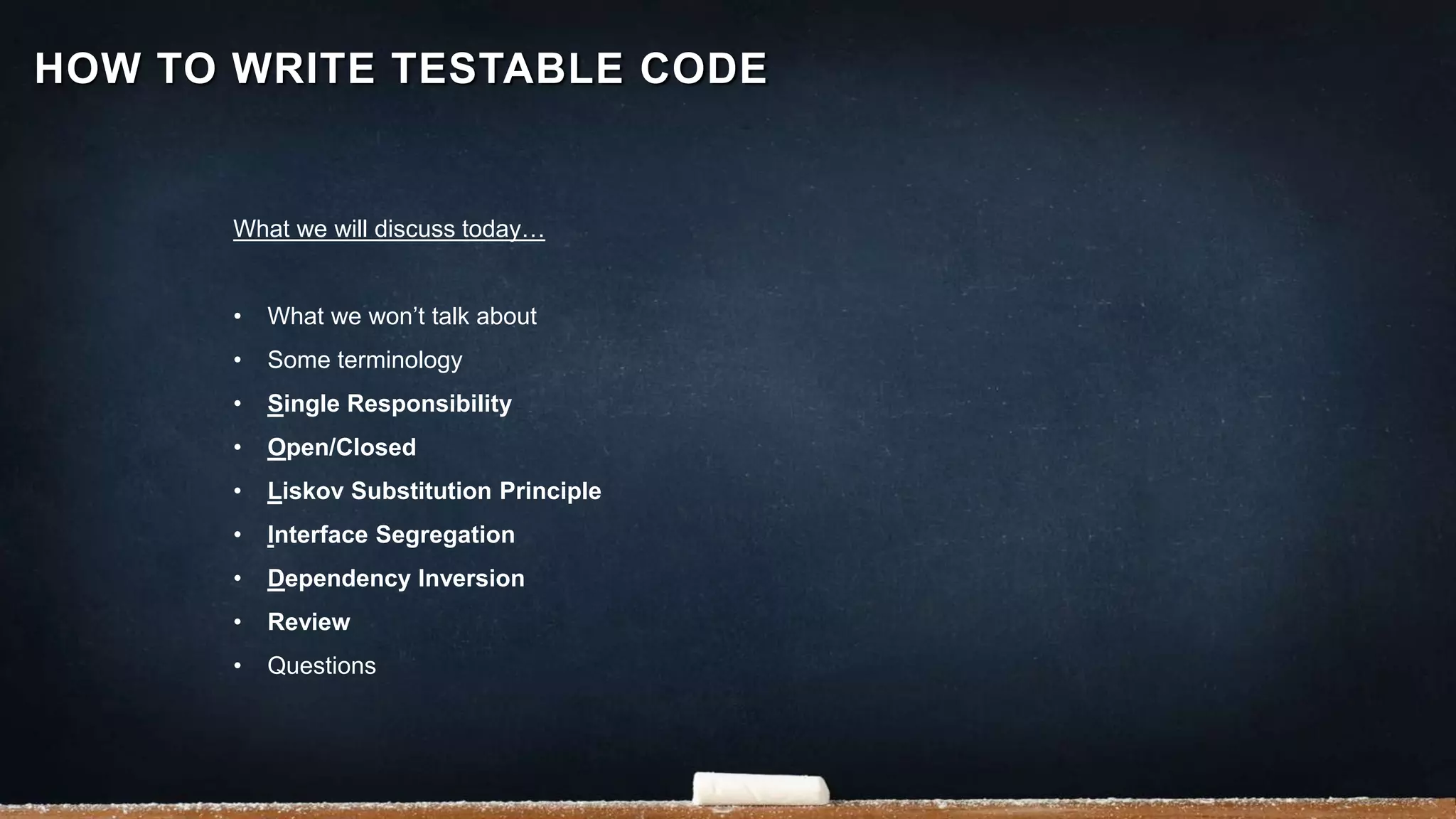 HOW TO WRITE TESTABLE CODE
What we will discuss today…
• What we won’t talk about
• Some terminology
• Single Responsibility
• Open/Closed
• Liskov Substitution Principle
• Interface Segregation
• Dependency Inversion
• Review
• Questions
 