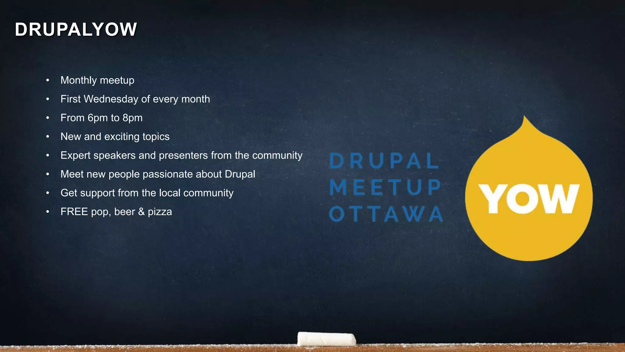 • Monthly meetup
• First Wednesday of every month
• From 6pm to 8pm
• New and exciting topics
• Expert speakers and presenters from the community
• Meet new people passionate about Drupal
• Get support from the local community
• FREE pop, beer & pizza
DRUPALYOW
 
