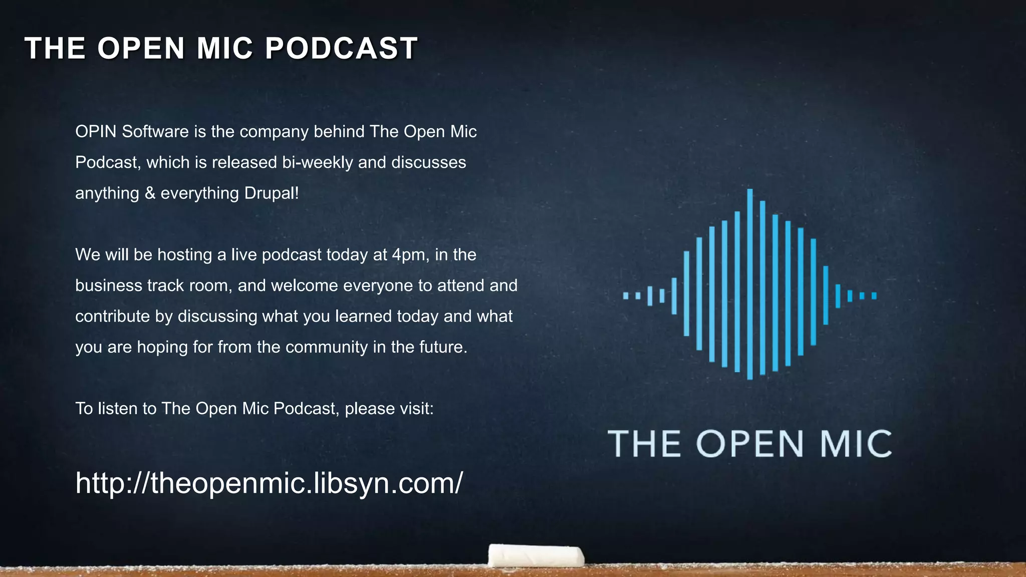 OPIN Software is the company behind The Open Mic
Podcast, which is released bi-weekly and discusses
anything & everything Drupal!
We will be hosting a live podcast today at 4pm, in the
business track room, and welcome everyone to attend and
contribute by discussing what you learned today and what
you are hoping for from the community in the future.
To listen to The Open Mic Podcast, please visit:
http://theopenmic.libsyn.com/
THE OPEN MIC PODCAST
 