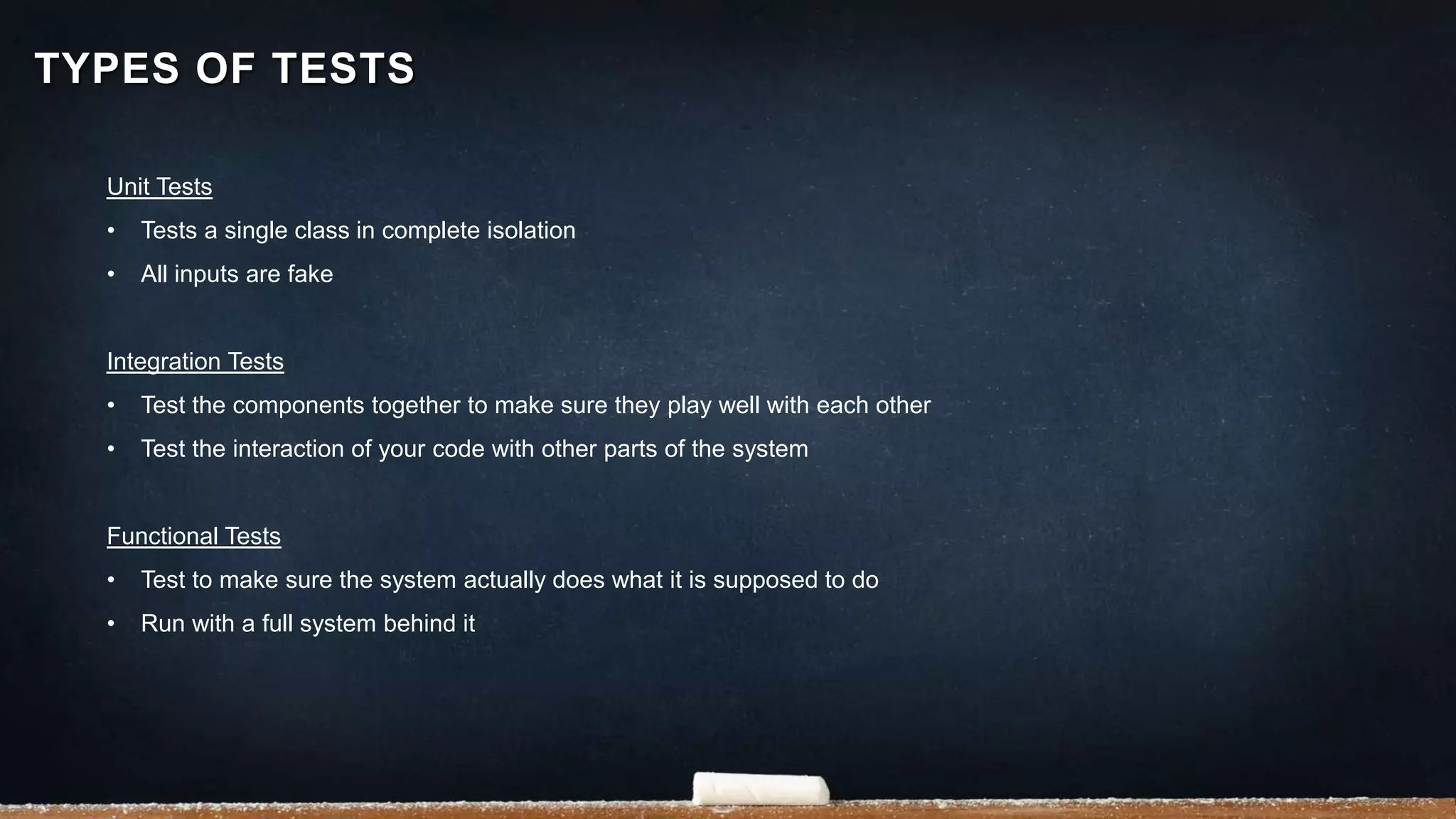 Unit Tests
• Tests a single class in complete isolation
• All inputs are fake
Integration Tests
• Test the components together to make sure they play well with each other
• Test the interaction of your code with other parts of the system
Functional Tests
• Test to make sure the system actually does what it is supposed to do
• Run with a full system behind it
TYPES OF TESTS
 