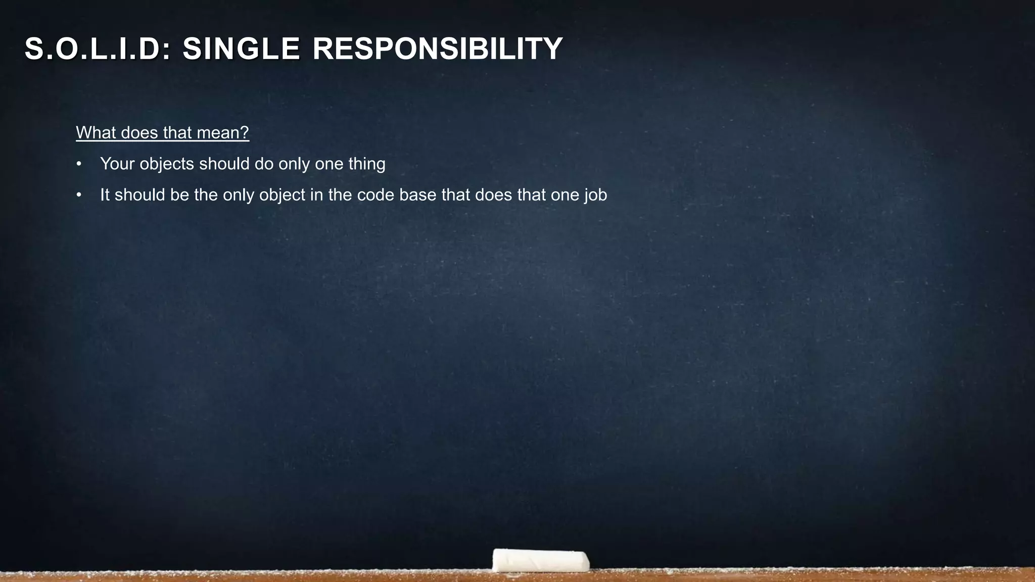 What does that mean?
• Your objects should do only one thing
• It should be the only object in the code base that does that one job
S.O.L.I.D: SINGLE RESPONSIBILITY
 