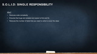 Why?
• Reduces code complexity
• Ensures that bugs are isolated and easier to find and fix
• Reduces the number of tests that you need to write to cover the class
S.O.L.I.D: SINGLE RESPONSIBILITY
 