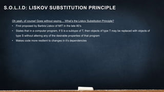 Oh yeah, of course! Goes without saying… What’s the Liskov Substitution Principle?
• First proposed by Barbra Liskov of MIT in the late 80’s
• States that in a computer program, if S is a subtype of T, then objects of type T may be replaced with objects of
type S without altering any of the desirable properties of that program
• Makes code more resilient to changes in it’s dependencies
S.O.L.I.D: LISKOV SUBSTITUTION PRINCIPLE
 