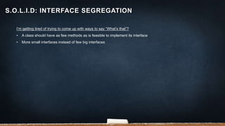 I’m getting tired of trying to come up with ways to say “What’s that”?
• A class should have as few methods as is feasible to implement its interface
• More small interfaces instead of few big interfaces
S.O.L.I.D: INTERFACE SEGREGATION
 