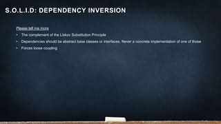 Please tell me more
• The complement of the Liskov Substitution Principle
• Dependencies should be abstract base classes or interfaces. Never a concrete implementation of one of those
• Forces loose coupling
S.O.L.I.D: DEPENDENCY INVERSION
 