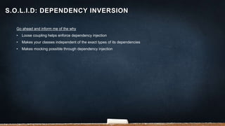 Go ahead and inform me of the why
• Loose coupling helps enforce dependency injection
• Makes your classes independent of the exact types of its dependencies
• Makes mocking possible through dependency injection
S.O.L.I.D: DEPENDENCY INVERSION
 