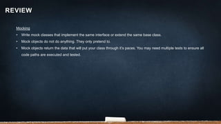 Mocking
• Write mock classes that implement the same interface or extend the same base class.
• Mock objects do not do anything. They only pretend to.
• Mock objects return the data that will put your class through it’s paces. You may need multiple tests to ensure all
code paths are executed and tested.
REVIEW
 