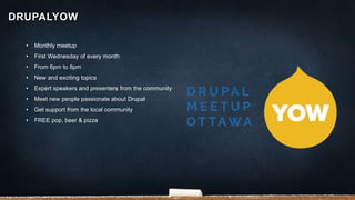 • Monthly meetup
• First Wednesday of every month
• From 6pm to 8pm
• New and exciting topics
• Expert speakers and presenters from the community
• Meet new people passionate about Drupal
• Get support from the local community
• FREE pop, beer & pizza
DRUPALYOW
 