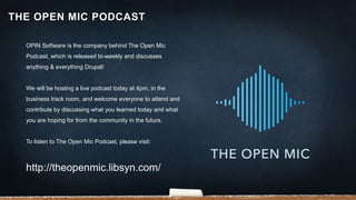 OPIN Software is the company behind The Open Mic
Podcast, which is released bi-weekly and discusses
anything & everything Drupal!
We will be hosting a live podcast today at 4pm, in the
business track room, and welcome everyone to attend and
contribute by discussing what you learned today and what
you are hoping for from the community in the future.
To listen to The Open Mic Podcast, please visit:
http://theopenmic.libsyn.com/
THE OPEN MIC PODCAST
 