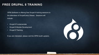 OPIN Software is offering free Drupal 8 training sessions to
the attendees of DrupalCamp Ottawa. Sessions will
include:
• Drupal 8 Fundamentals
• Drupal 8 Module Development
• Drupal 8 Theming
If you are interested, please visit the OPIN booth upstairs.
FREE DRUPAL 8 TRAINING
 