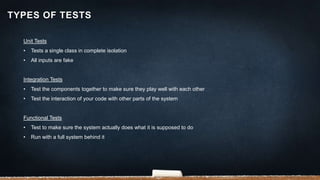 Unit Tests
• Tests a single class in complete isolation
• All inputs are fake
Integration Tests
• Test the components together to make sure they play well with each other
• Test the interaction of your code with other parts of the system
Functional Tests
• Test to make sure the system actually does what it is supposed to do
• Run with a full system behind it
TYPES OF TESTS
 