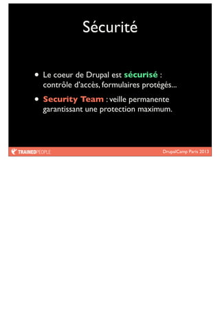 DrupalCamp Paris 2013
Sécurité
• Le coeur de Drupal est sécurisé :
contrôle d’accès, formulaires protégés...
• Security Team : veille permanente
garantissant une protection maximum.
 
