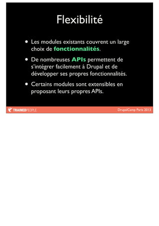 DrupalCamp Paris 2013
Flexibilité
• Les modules existants couvrent un large
choix de fonctionnalités.
• De nombreuses APIs permettent de
s’intégrer facilement à Drupal et de
développer ses propres fonctionnalités.
• Certains modules sont extensibles en
proposant leurs propres APIs.
 