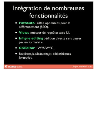 DrupalCamp Paris 2013
Intégration de nombreuses
fonctionnalités
• Pathauto : URLs optimisées pour le
référencement (SEO).
• Views : moteur de requètes avec UI.
• Inligne editing : édition directe sans passer
par un formulaire.
• CKEditor : WYSIWYG.
• Backbone.js, Modernizr.js : bibliothèques
Javascript.
 