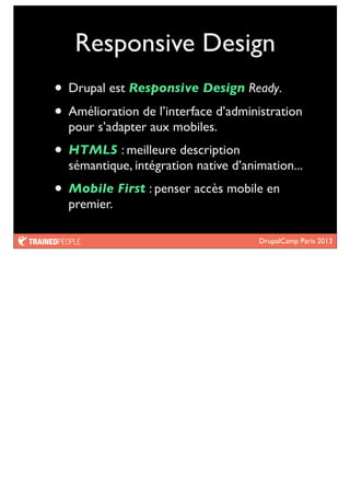 DrupalCamp Paris 2013
Responsive Design
• Drupal est Responsive Design Ready.
• Amélioration de l’interface d’administration
pour s’adapter aux mobiles.
• HTML5 : meilleure description
sémantique, intégration native d’animation...
• Mobile First : penser accès mobile en
premier.
 