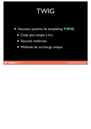 DrupalCamp Paris 2013
TWIG
• Nouveau système de templating TWIG.
• Code plus simple à lire.
• Sécurité renforcée.
• Méthode de surcharge unique.
 