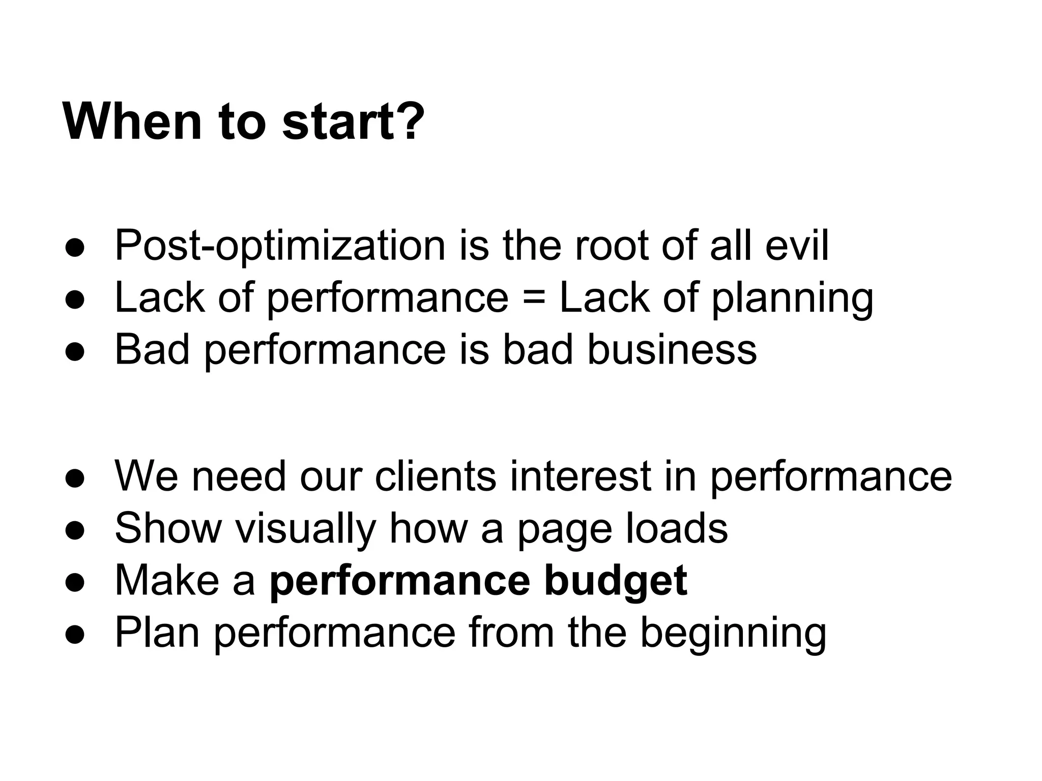 When to start?
● Post-optimization is the root of all evil
● Lack of performance = Lack of planning
● Bad performance is bad business
●
●
●
●

We need our clients interest in performance
Show visually how a page loads
Make a performance budget
Plan performance from the beginning

 