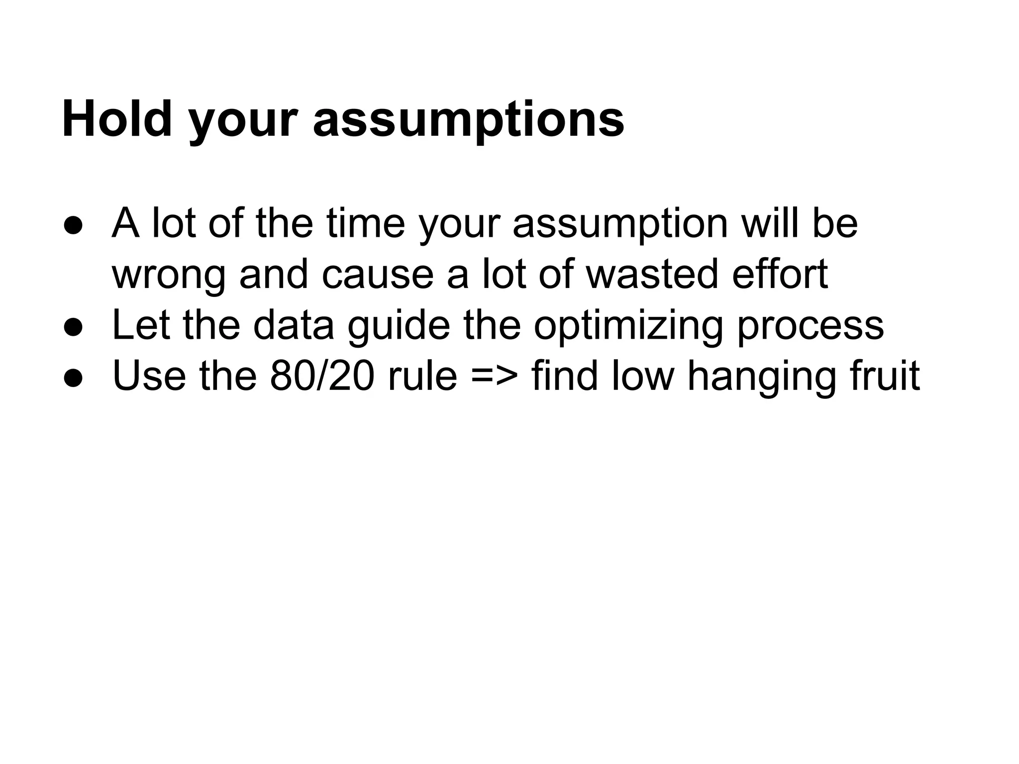 Hold your assumptions
● A lot of the time your assumption will be
wrong and cause a lot of wasted effort
● Let the data guide the optimizing process
● Use the 80/20 rule => find low hanging fruit

 