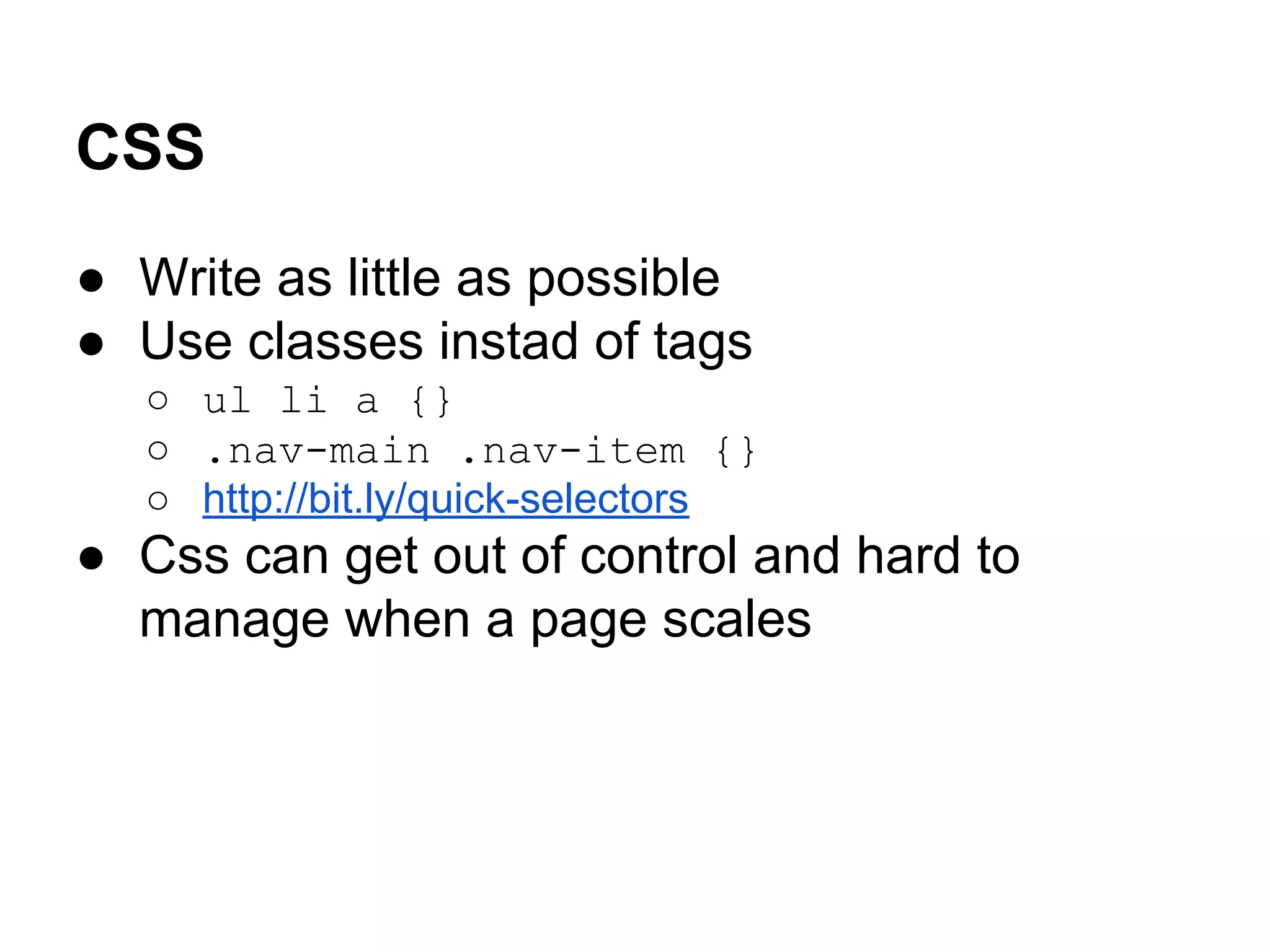 CSS
● Write as little as possible
● Use classes instad of tags
○ ul li a {}
○ .nav-main .nav-item {}
○ http://bit.ly/quick-selectors

● Css can get out of control and hard to
manage when a page scales

 