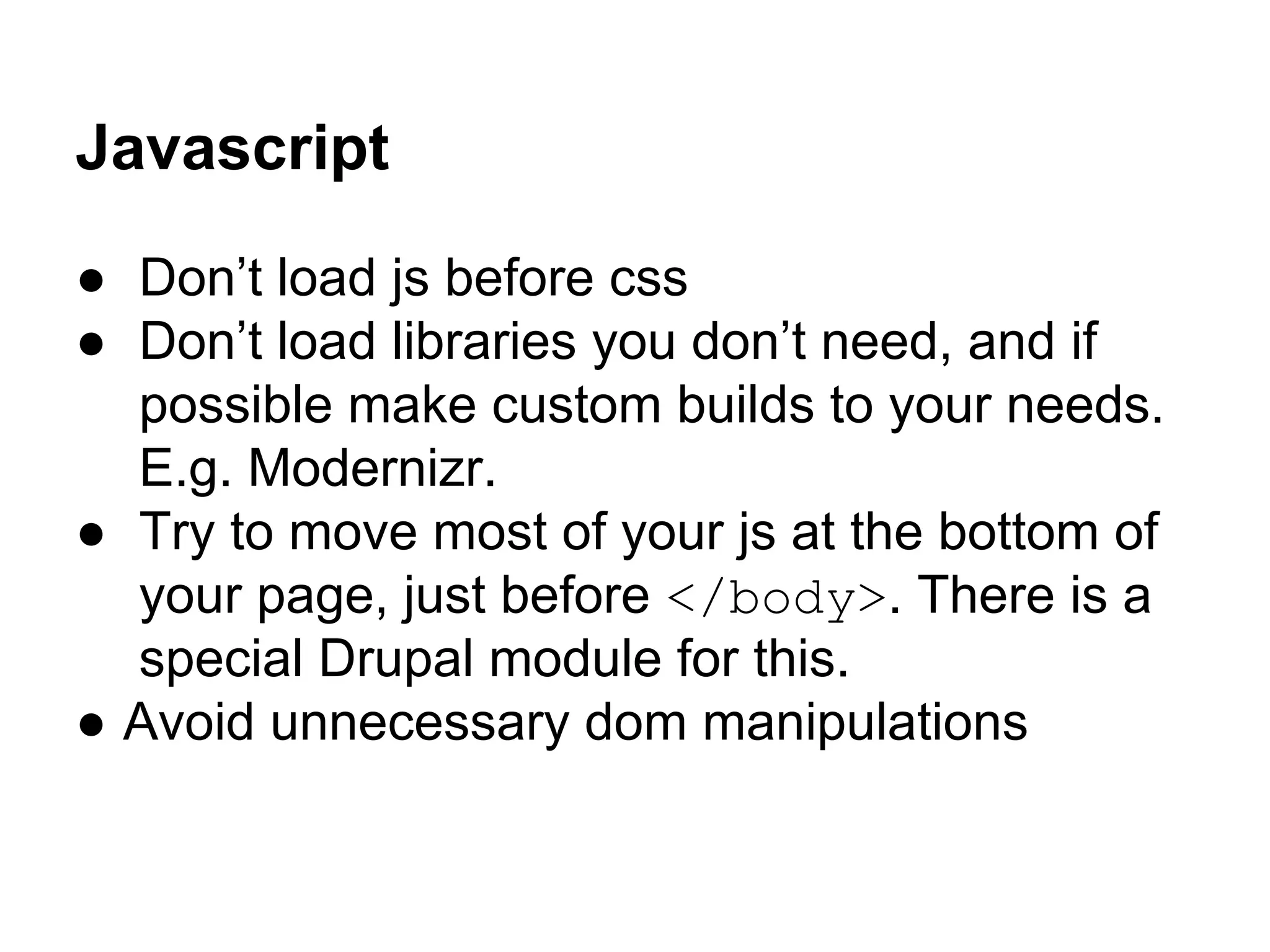 Javascript
● Don’t load js before css
● Don’t load libraries you don’t need, and if
possible make custom builds to your needs.
E.g. Modernizr.
● Try to move most of your js at the bottom of
your page, just before </body>. There is a
special Drupal module for this.
● Avoid unnecessary dom manipulations

 