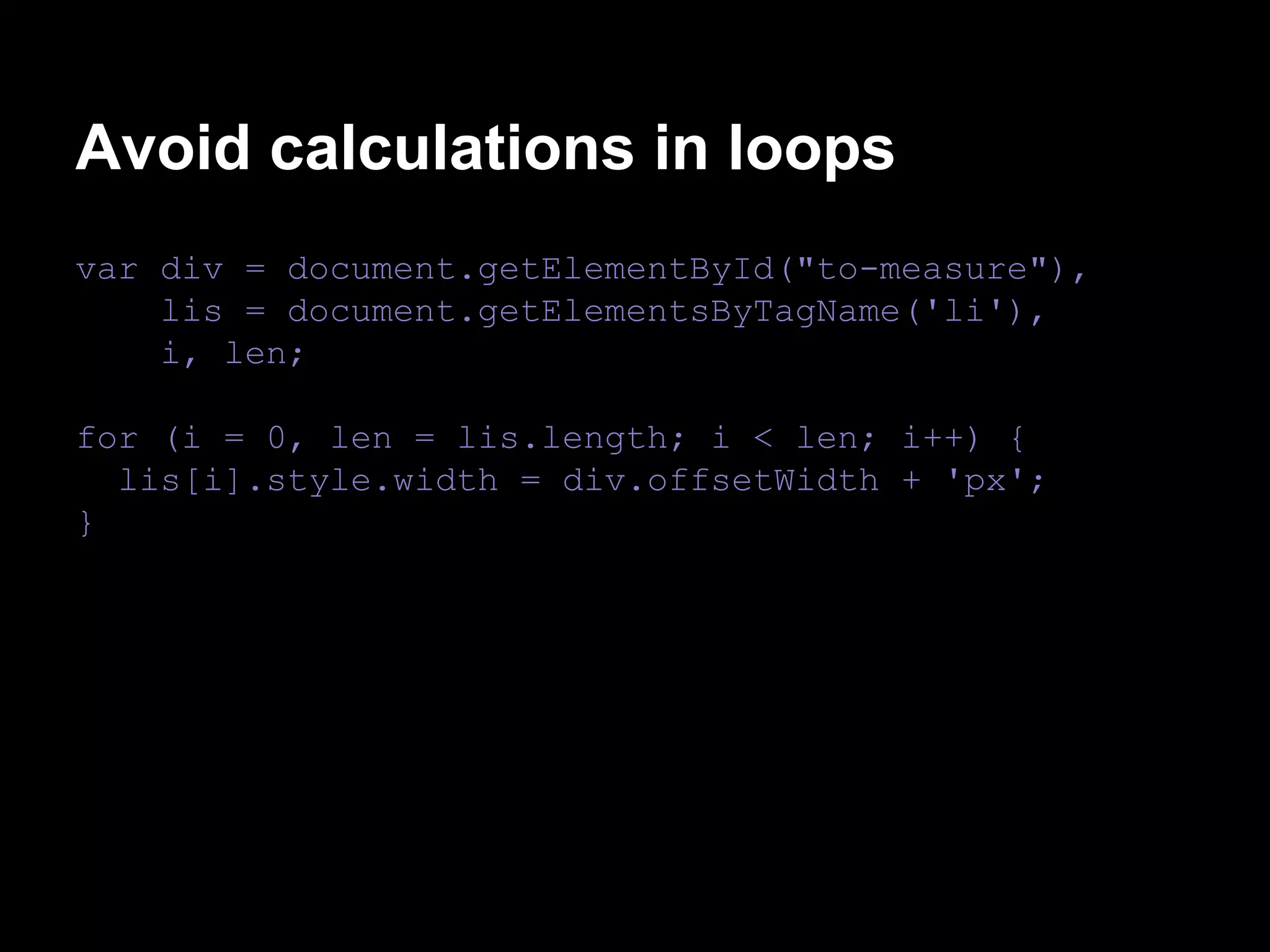 Avoid calculations in loops
var div = document.getElementById("to-measure"),
lis = document.getElementsByTagName('li'),
i, len;
for (i = 0, len = lis.length; i < len; i++) {
lis[i].style.width = div.offsetWidth + 'px';
}

 