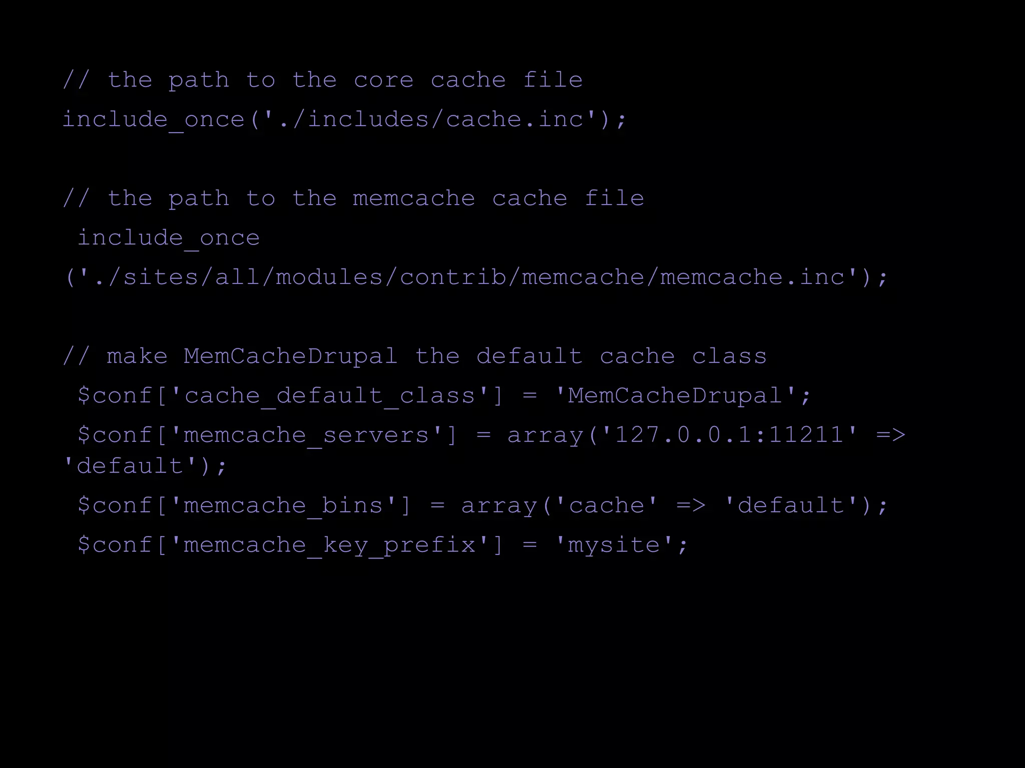 // the path to the core cache file
include_once('./includes/cache.inc');
// the path to the memcache cache file
include_once
('./sites/all/modules/contrib/memcache/memcache.inc');
// make MemCacheDrupal the default cache class
$conf['cache_default_class'] = 'MemCacheDrupal';
$conf['memcache_servers'] = array('127.0.0.1:11211' =>
'default');
$conf['memcache_bins'] = array('cache' => 'default');
$conf['memcache_key_prefix'] = 'mysite';

 